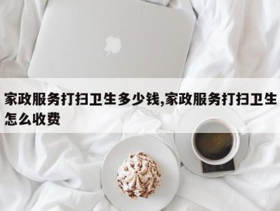 家政服务打扫卫生多少钱,家政服务打扫卫生怎么收费