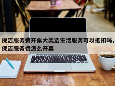 保洁服务费开票大类选生活服务可以抵扣吗,保洁服务费怎么开票