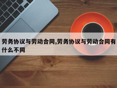 劳务协议与劳动合同,劳务协议与劳动合同有什么不同