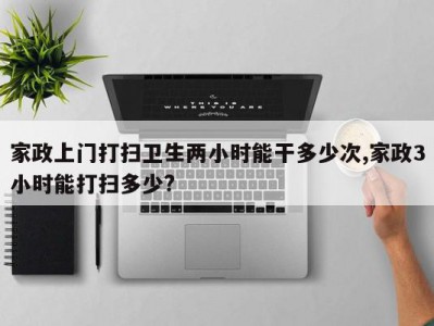 家政上门打扫卫生两小时能干多少次,家政3小时能打扫多少?