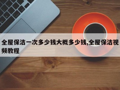全屋保洁一次多少钱大概多少钱,全屋保洁视频教程