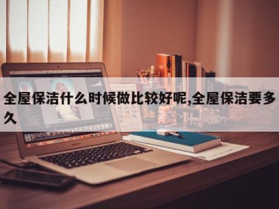 全屋保洁什么时候做比较好呢,全屋保洁要多久