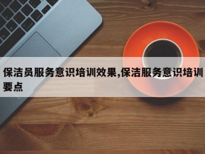 保洁员服务意识培训效果,保洁服务意识培训要点