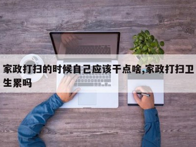 家政打扫的时候自己应该干点啥,家政打扫卫生累吗
