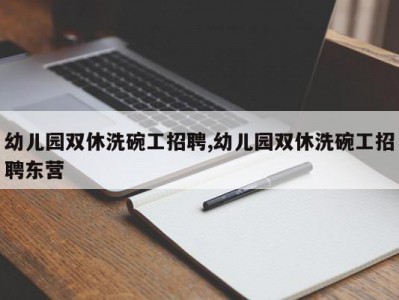 幼儿园双休洗碗工招聘,幼儿园双休洗碗工招聘东营