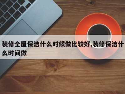 装修全屋保洁什么时候做比较好,装修保洁什么时间做