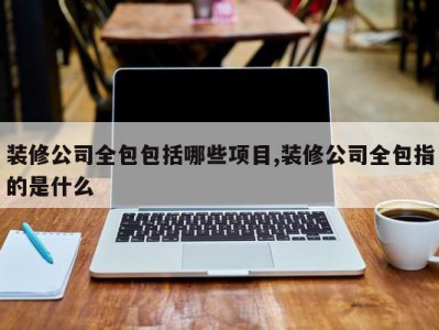 装修公司全包包括哪些项目,装修公司全包指的是什么