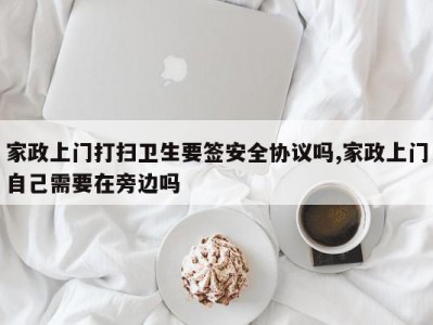 家政上门打扫卫生要签安全协议吗,家政上门自己需要在旁边吗