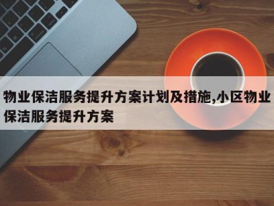 物业保洁服务提升方案计划及措施,小区物业保洁服务提升方案