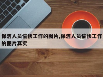 保洁人员愉快工作的图片,保洁人员愉快工作的图片真实