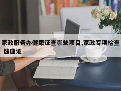 家政服务办健康证查哪些项目,家政专项检查 健康证