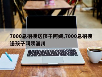 7000急招接送孩子阿姨,7000急招接送孩子阿姨淄川