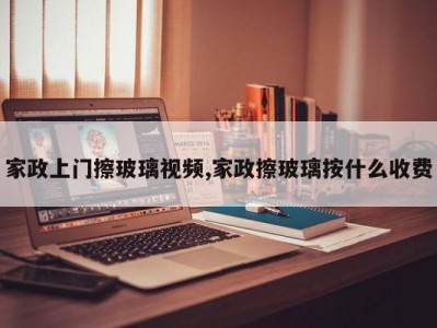 家政上门擦玻璃视频,家政擦玻璃按什么收费