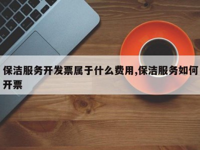 保洁服务开发票属于什么费用,保洁服务如何开票