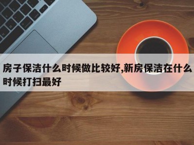 房子保洁什么时候做比较好,新房保洁在什么时候打扫最好