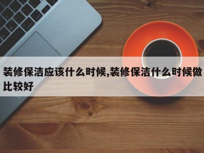 装修保洁应该什么时候,装修保洁什么时候做比较好