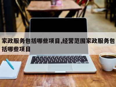 家政服务包括哪些项目,经营范围家政服务包括哪些项目