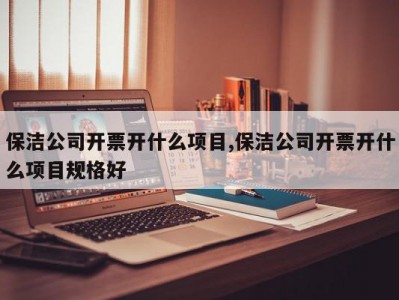 保洁公司开票开什么项目,保洁公司开票开什么项目规格好