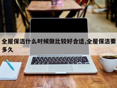 全屋保洁什么时候做比较好合适,全屋保洁要多久