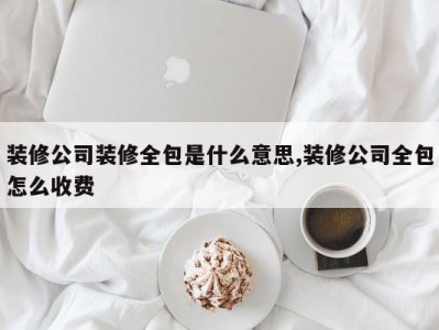 装修公司装修全包是什么意思,装修公司全包怎么收费