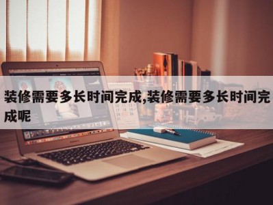 装修需要多长时间完成,装修需要多长时间完成呢