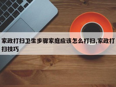 家政打扫卫生步骤家庭应该怎么打扫,家政打扫技巧