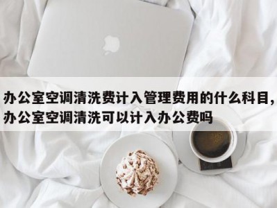 办公室空调清洗费计入管理费用的什么科目,办公室空调清洗可以计入办公费吗