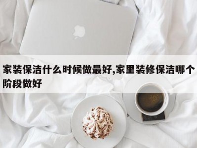 家装保洁什么时候做最好,家里装修保洁哪个阶段做好
