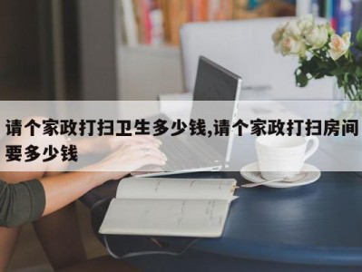 请个家政打扫卫生多少钱,请个家政打扫房间要多少钱