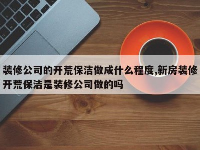 装修公司的开荒保洁做成什么程度,新房装修开荒保洁是装修公司做的吗