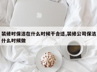 装修时保洁在什么时候干合适,装修公司保洁什么时候做