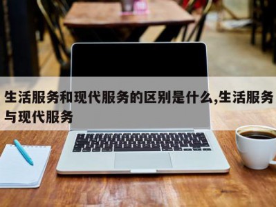 生活服务和现代服务的区别是什么,生活服务与现代服务