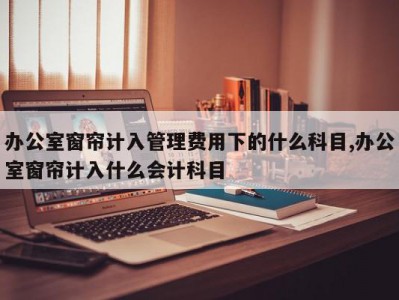 办公室窗帘计入管理费用下的什么科目,办公室窗帘计入什么会计科目