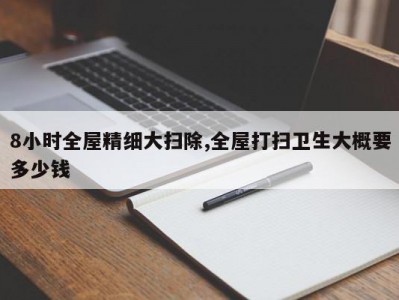 8小时全屋精细大扫除,全屋打扫卫生大概要多少钱