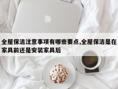 全屋保洁注意事项有哪些要点,全屋保洁是在家具前还是安装家具后