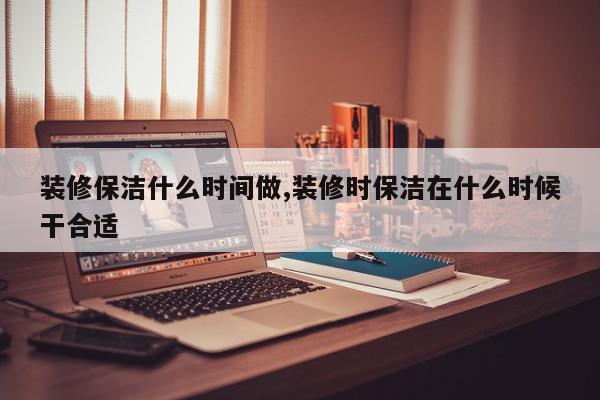 装修保洁什么时间做,装修时保洁在什么时候干合适