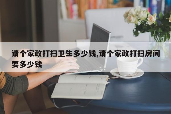 请个家政打扫卫生多少钱,请个家政打扫房间要多少钱