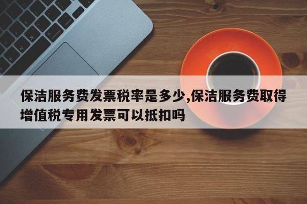 保洁服务费发票税率是多少,保洁服务费取得增值税专用发票可以抵扣吗