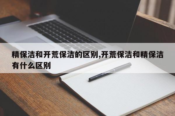 精保洁和开荒保洁的区别,开荒保洁和精保洁有什么区别
