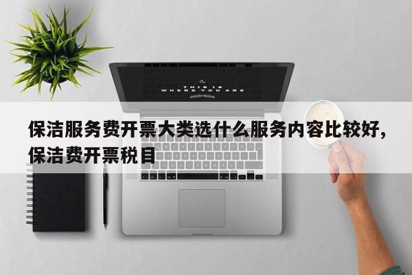 保洁服务费开票大类选什么服务内容比较好,保洁费开票税目