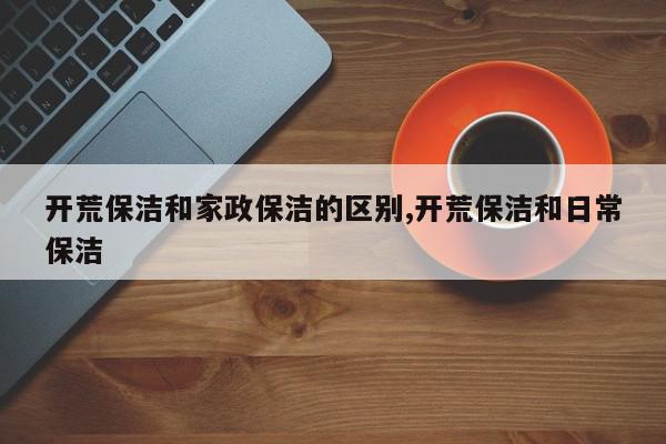 开荒保洁和家政保洁的区别,开荒保洁和日常保洁