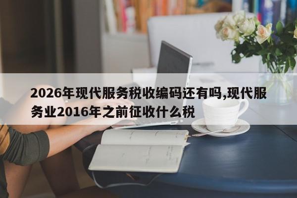 2026年现代服务税收编码还有吗,现代服务业2016年之前征收什么税
