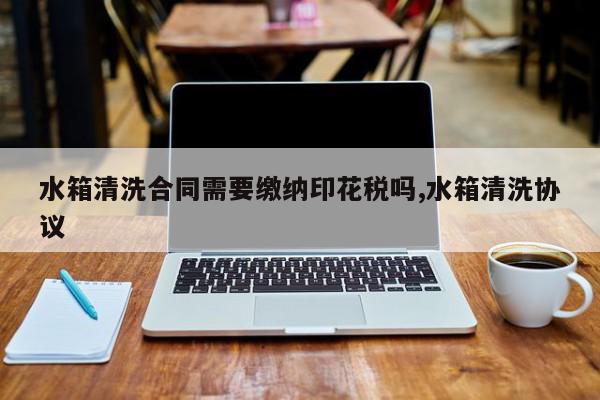 水箱清洗合同需要缴纳印花税吗,水箱清洗协议