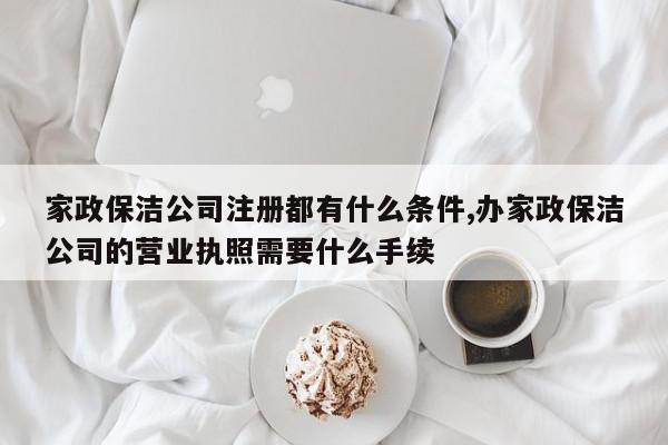 家政保洁公司注册都有什么条件,办家政保洁公司的营业执照需要什么手续
