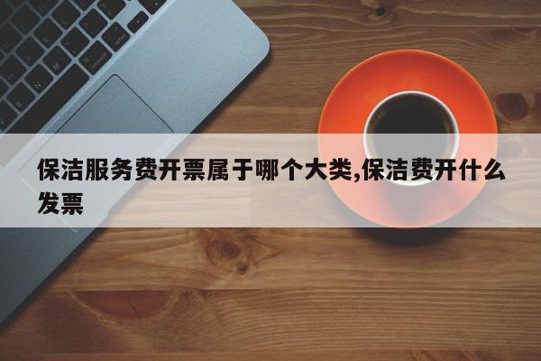 保洁服务费开票属于哪个大类,保洁费开什么发票